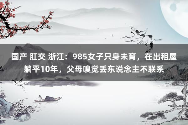 国产 肛交 浙江：985女子只身未育，在出租屋躺平10年，父母嗅觉丢东说念主不联系