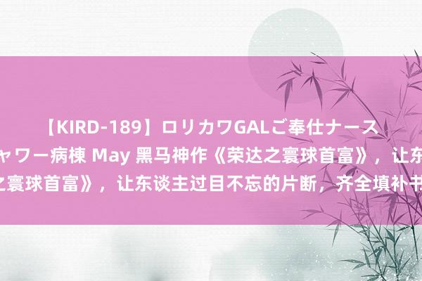 【KIRD-189】ロリカワGALご奉仕ナース 大量ぶっかけザーメンシャワー病棟 May 黑马神作《荣达之寰球首富》，让东谈主过目不忘的片断，齐全填补书荒的心塞！