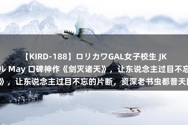 【KIRD-188】ロリカワGAL女子校生 JK連続一撃顔射ハイスクール May 口碑神作《剑灭诸天》，让东说念主过目不忘的片断，资深老书虫都普天同庆！