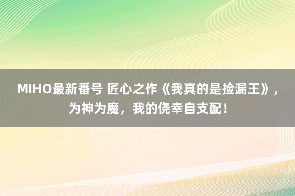 MIHO最新番号 匠心之作《我真的是捡漏王》，为神为魔，我的侥幸自支配！