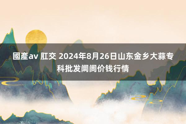 國產av 肛交 2024年8月26日山东金乡大蒜专科批发阛阓价钱行情