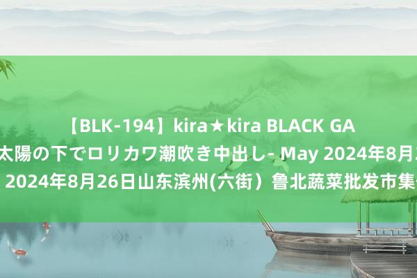 【BLK-194】kira★kira BLACK GAL 黒ギャル青姦露出-灼熱太陽の下でロリカワ潮吹き中出し- May 2024年8月26日山东滨州(六街）鲁北蔬菜批发市集价钱行情