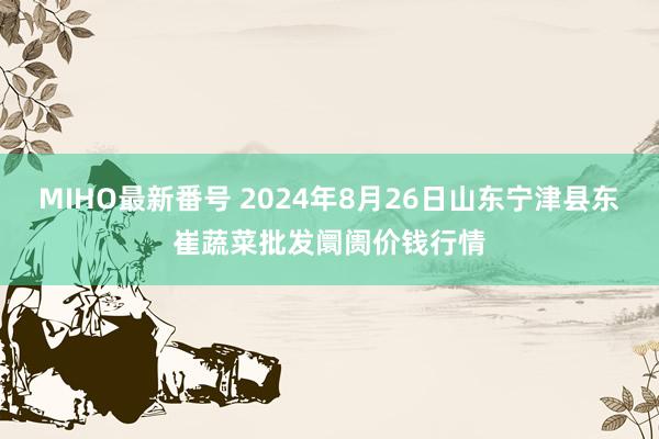 MIHO最新番号 2024年8月26日山东宁津县东崔蔬菜批发阛阓价钱行情