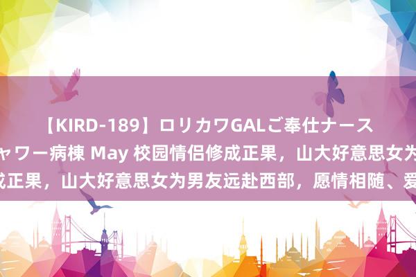 【KIRD-189】ロリカワGALご奉仕ナース 大量ぶっかけザーメンシャワー病棟 May 校园情侣修成正果，山大好意思女为男友远赴西部，愿情相随、爱常在！