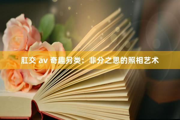 肛交 av 奇趣另类：非分之思的照相艺术