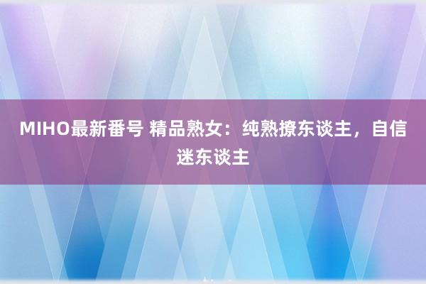 MIHO最新番号 精品熟女：纯熟撩东谈主，自信迷东谈主