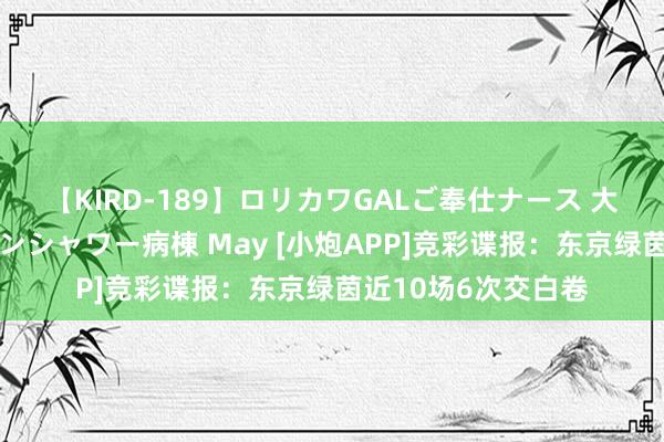 【KIRD-189】ロリカワGALご奉仕ナース 大量ぶっかけザーメンシャワー病棟 May [小炮APP]竞彩谍报：东京绿茵近10场6次交白卷