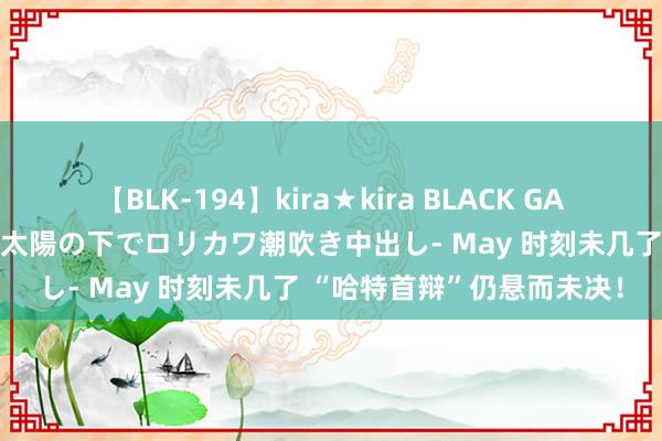 【BLK-194】kira★kira BLACK GAL 黒ギャル青姦露出-灼熱太陽の下でロリカワ潮吹き中出し- May 时刻未几了 “哈特首辩”仍悬而未决！