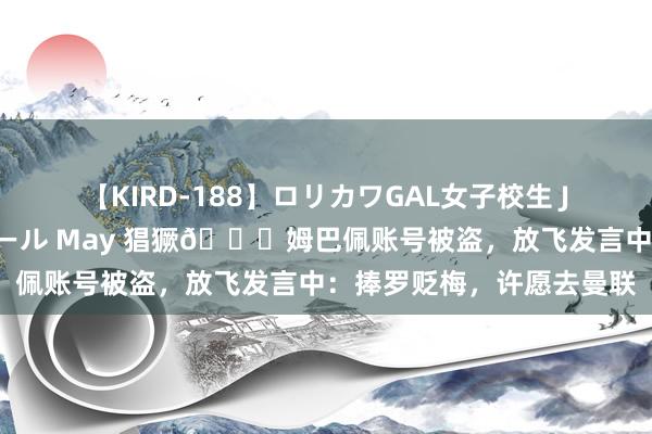 【KIRD-188】ロリカワGAL女子校生 JK連続一撃顔射ハイスクール May 猖獗?姆巴佩账号被盗，放飞发言中：捧罗贬梅，许愿去曼联