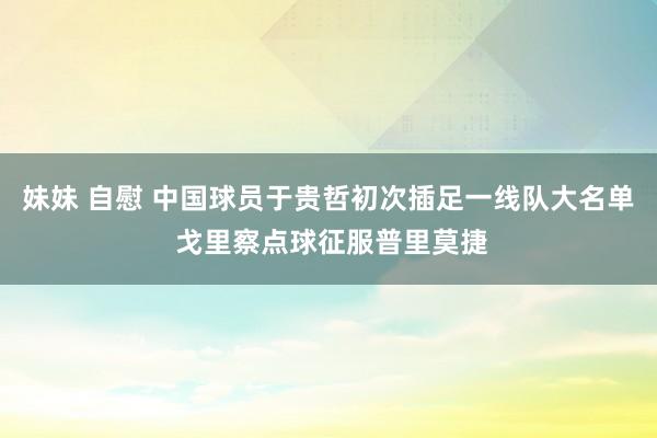 妹妹 自慰 中国球员于贵哲初次插足一线队大名单 戈里察点球征服普里莫捷