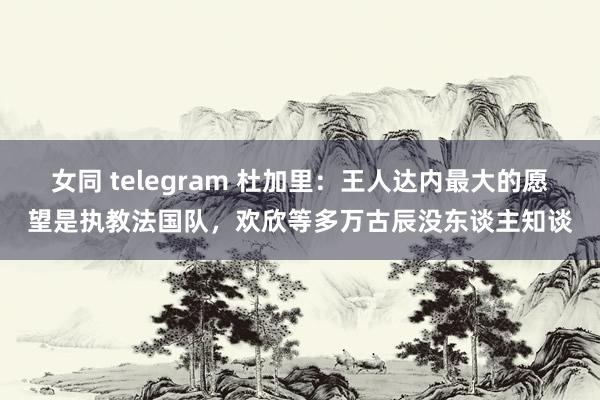 女同 telegram 杜加里：王人达内最大的愿望是执教法国队，欢欣等多万古辰没东谈主知谈