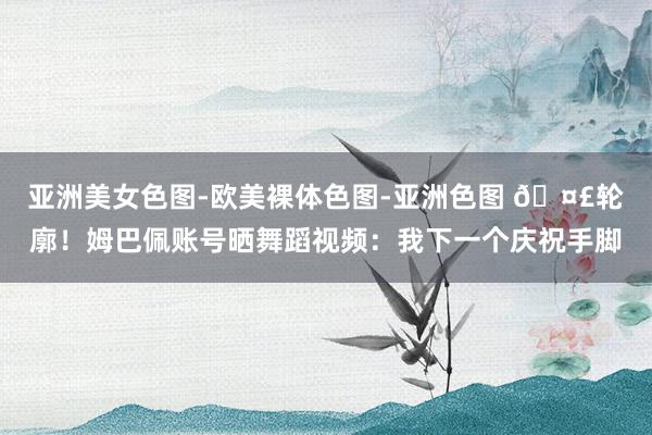 亚洲美女色图-欧美裸体色图-亚洲色图 ?轮廓！姆巴佩账号晒舞蹈视频：我下一个庆祝手脚