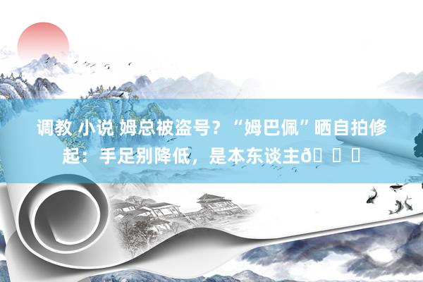 调教 小说 姆总被盗号？“姆巴佩”晒自拍修起：手足别降低，是本东谈主?