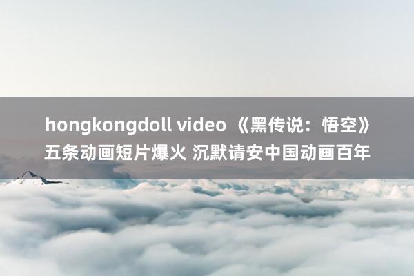 hongkongdoll video 《黑传说：悟空》五条动画短片爆火 沉默请安中国动画百年