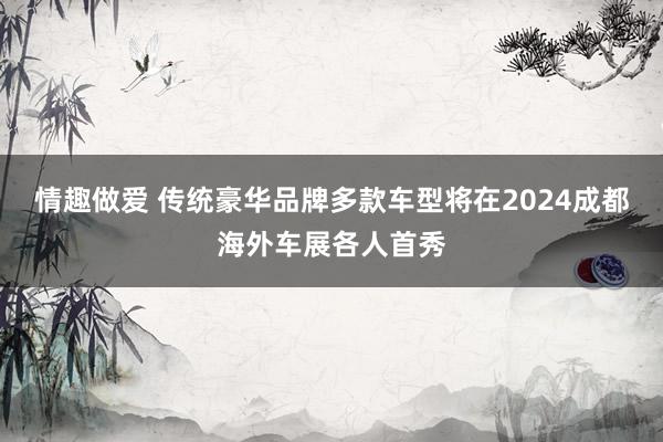 情趣做爱 传统豪华品牌多款车型将在2024成都海外车展各人首秀