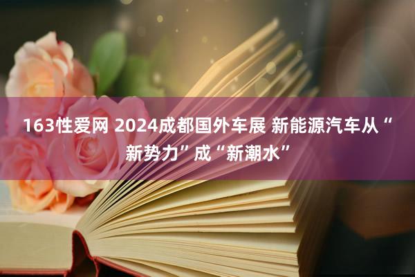 163性爱网 2024成都国外车展 新能源汽车从“新势力”成“新潮水”