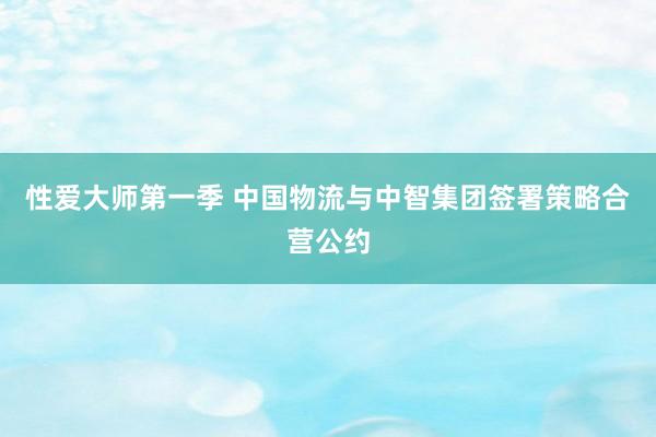 性爱大师第一季 中国物流与中智集团签署策略合营公约