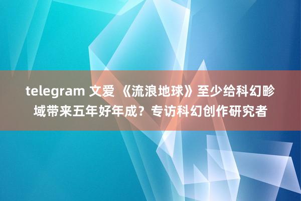 telegram 文爱 《流浪地球》至少给科幻畛域带来五年好年成？专访科幻创作研究者