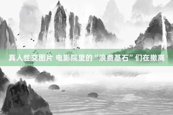 真人性交图片 电影院里的“浪费基石”们在撤离