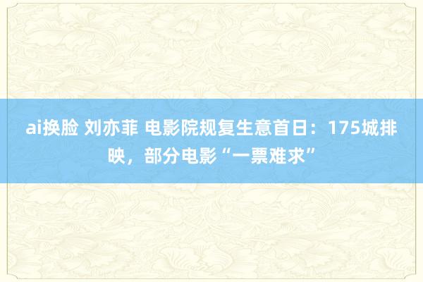 ai换脸 刘亦菲 电影院规复生意首日：175城排映，部分电影“一票难求”