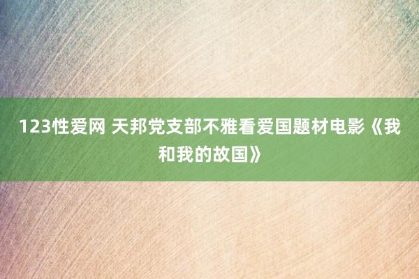 123性爱网 天邦党支部不雅看爱国题材电影《我和我的故国》