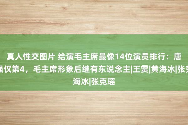 真人性交图片 给演毛主席最像14位演员排行：唐国强仅第4，毛主席形象后继有东说念主|王霙|黄海冰|张克瑶