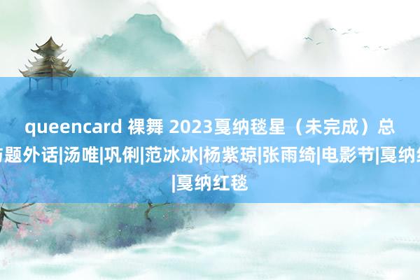 queencard 裸舞 2023戛纳毯星（未完成）总结与题外话|汤唯|巩俐|范冰冰|杨紫琼|张雨绮|电影节|戛纳红毯