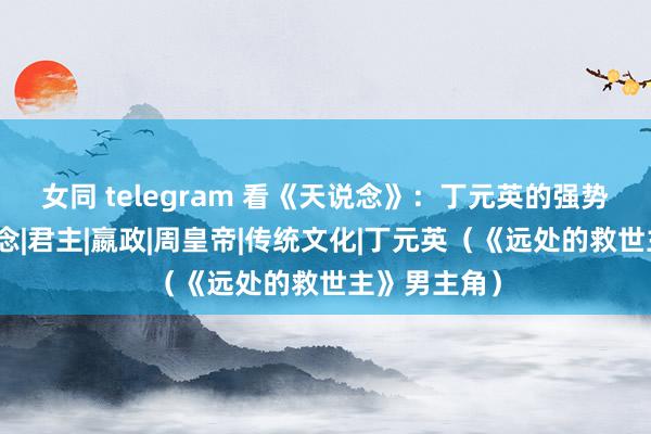 女同 telegram 看《天说念》：丁元英的强势文化不是说念|君主|嬴政|周皇帝|传统文化|丁元英（《远处的救世主》男主角）