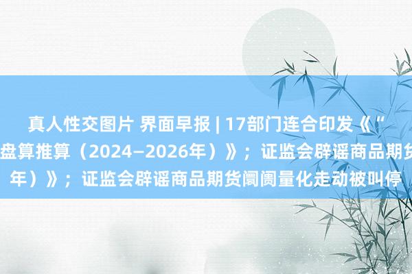 真人性交图片 界面早报 | 17部门连合印发《“数据身分×”三年行动盘算推算（2024—2026年）》；证监会辟谣商品期货阛阓量化走动被叫停