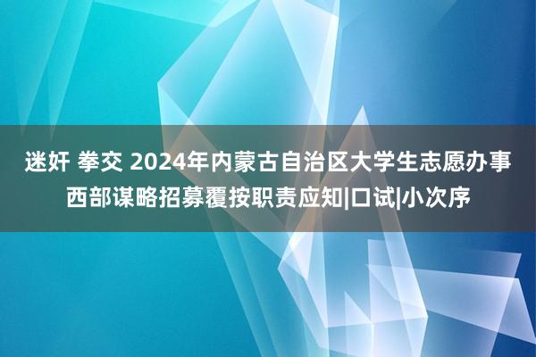 迷奸 拳交 2024年内蒙古自治区大学生志愿办事西部谋略招募覆按职责应知|口试|小次序