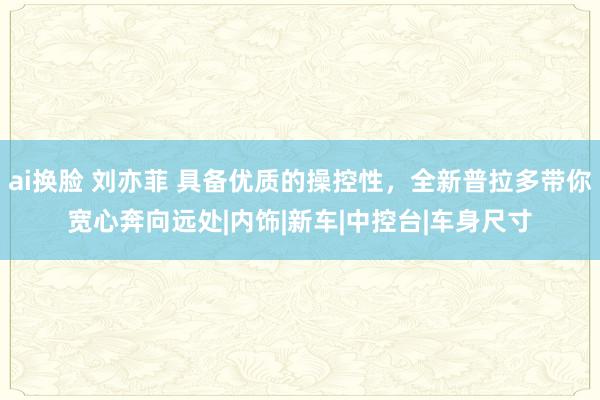 ai换脸 刘亦菲 具备优质的操控性，全新普拉多带你宽心奔向远处|内饰|新车|中控台|车身尺寸