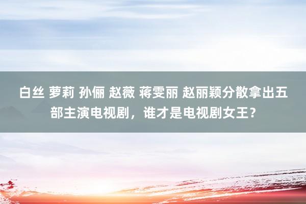 白丝 萝莉 孙俪 赵薇 蒋雯丽 赵丽颖分散拿出五部主演电视剧，谁才是电视剧女王？