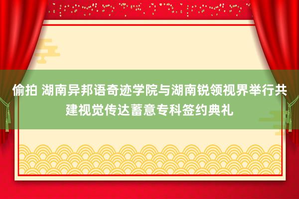 偷拍 湖南异邦语奇迹学院与湖南锐领视界举行共建视觉传达蓄意专科签约典礼