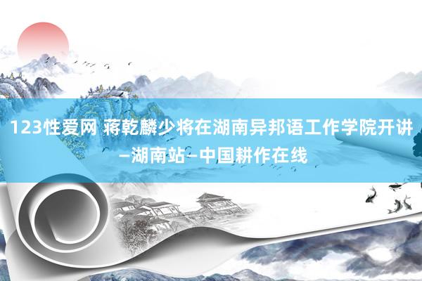 123性爱网 蒋乾麟少将在湖南异邦语工作学院开讲 —湖南站—中国耕作在线