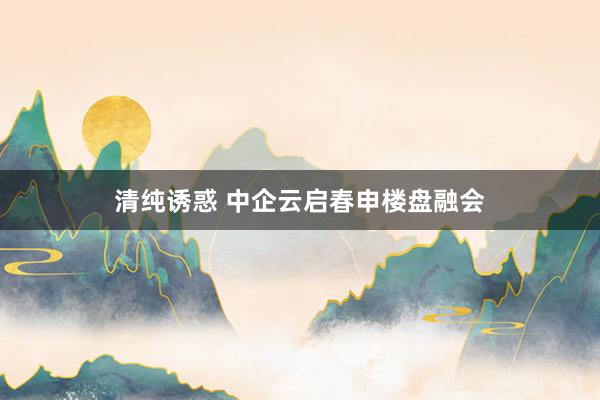 清纯诱惑 中企云启春申楼盘融会