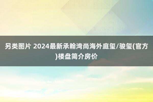 另类图片 2024最新承翰湾尚海外庭玺/骏玺(官方)楼盘简介房价