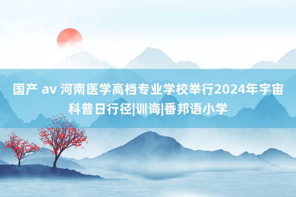 国产 av 河南医学高档专业学校举行2024年宇宙科普日行径|训诲|番邦语小学