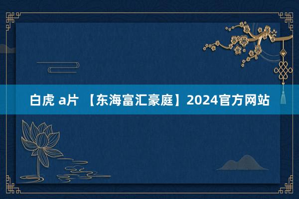 白虎 a片 【东海富汇豪庭】2024官方网站