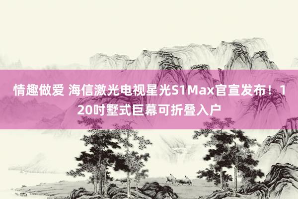 情趣做爱 海信激光电视星光S1Max官宣发布！120吋墅式巨幕可折叠入户