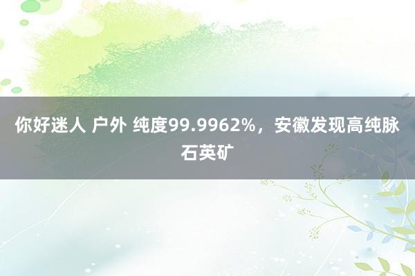 你好迷人 户外 纯度99.9962%，安徽发现高纯脉石英矿