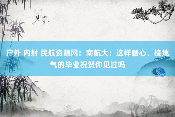 户外 内射 民航资源网：南航大：这样暖心、接地气的毕业祝贺你见过吗