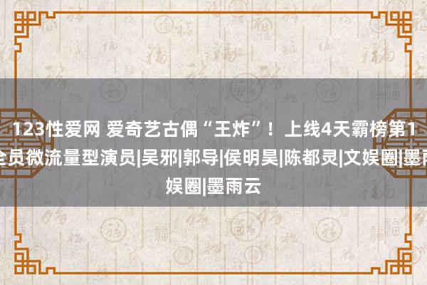 123性爱网 爱奇艺古偶“王炸”！上线4天霸榜第1，全员微流量型演员|吴邪|郭导|侯明昊|陈都灵|文娱圈|墨雨云