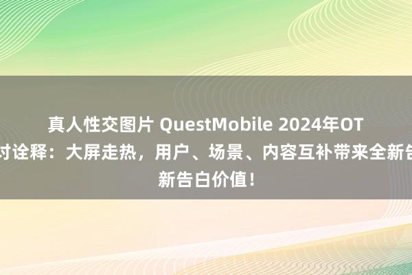 真人性交图片 QuestMobile 2024年OTT行业商讨诠释：大屏走热，用户、场景、内容互补带来全新告白价值！